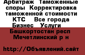 Арбитраж. Таможенные споры. Корректировка таможенной стоимости(КТС) - Все города Бизнес » Услуги   . Башкортостан респ.,Мечетлинский р-н